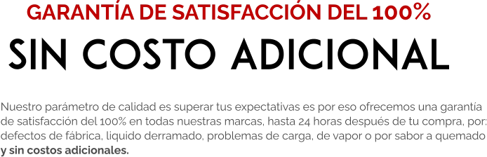 Nuestro parámetro de calidad es superar tus expectativas es por eso ofrecemos una garantía  de satisfacción del 100% en todas nuestras marcas, hasta 24 horas después de tu compra, por: defectos de fábrica, liquido derramado, problemas de carga, de vapor o por sabor a quemado y sin costos adicionales.  GARANTÍA DE SATISFACCIÓN DEL 100% SIN COSTO ADICIONAL