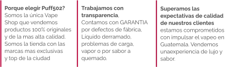 Superamos las  expectativas de calidad  de nuestros clientes  estamos comprometidos con impulsar el vapeo en  Guatemala. Vendemos  unaexperiencia de lujo y  sabor.   Trabajamos con  transparencia,  Contamos con GARANTIA  por defectos de fábrica,  Líquido derramado,  problemas de carga,  vapor o por sabor a  quemado.  Porque elegir Puff502?  Somos la única Vape Shop que vendemos  productos 100% originales  y de la mas alta calidad.  Somos la tienda con las marcas mas exclusivas  y top de la ciudad